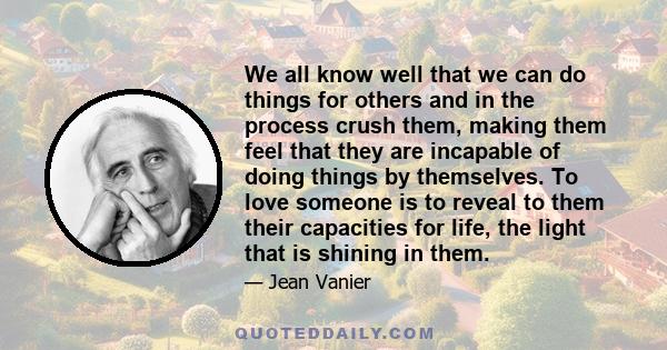 We all know well that we can do things for others and in the process crush them, making them feel that they are incapable of doing things by themselves. To love someone is to reveal to them their capacities for life,