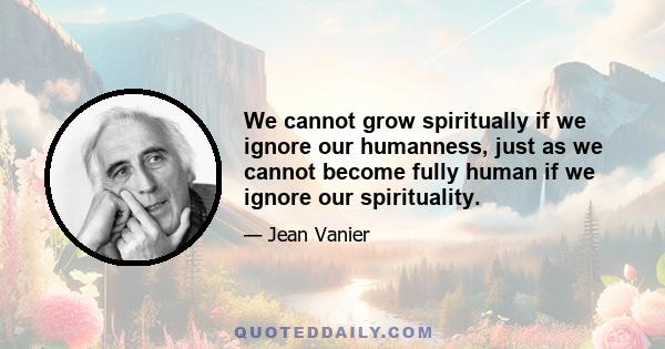 We cannot grow spiritually if we ignore our humanness, just as we cannot become fully human if we ignore our spirituality.