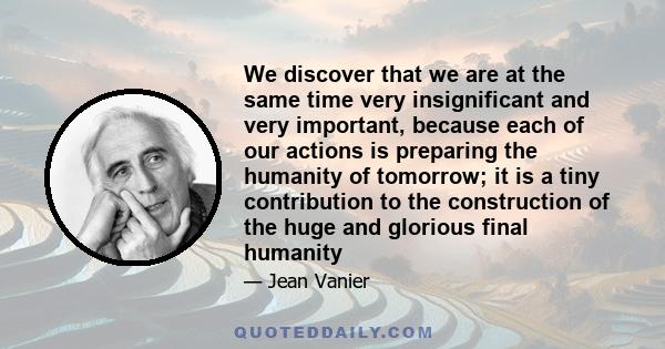 We discover that we are at the same time very insignificant and very important, because each of our actions is preparing the humanity of tomorrow; it is a tiny contribution to the construction of the huge and glorious