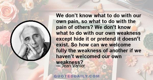 We don’t know what to do with our own pain, so what to do with the pain of others? We don’t know what to do with our own weakness except hide it or pretend it doesn’t exist. So how can we welcome fully the weakness of