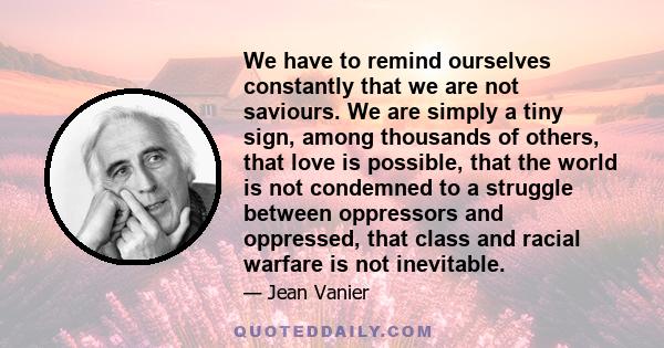 We have to remind ourselves constantly that we are not saviours. We are simply a tiny sign, among thousands of others, that love is possible, that the world is not condemned to a struggle between oppressors and