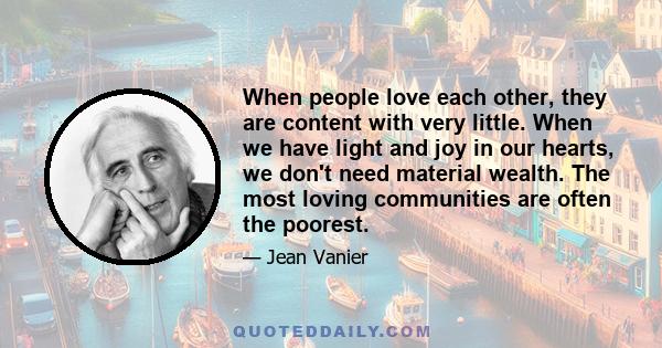 When people love each other, they are content with very little. When we have light and joy in our hearts, we don't need material wealth. The most loving communities are often the poorest.