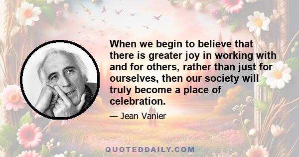 When we begin to believe that there is greater joy in working with and for others, rather than just for ourselves, then our society will truly become a place of celebration.