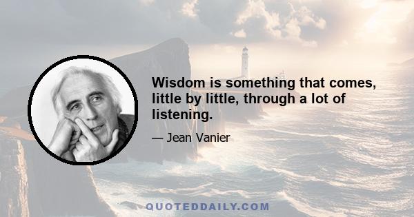 Wisdom is something that comes, little by little, through a lot of listening.