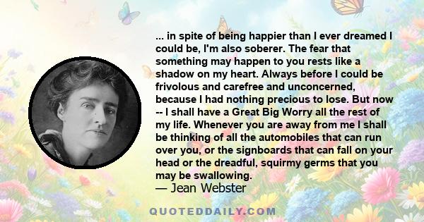 ... in spite of being happier than I ever dreamed I could be, I'm also soberer. The fear that something may happen to you rests like a shadow on my heart. Always before I could be frivolous and carefree and unconcerned, 