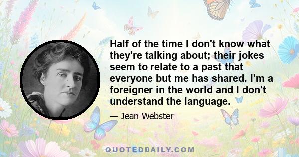 Half of the time I don't know what they're talking about; their jokes seem to relate to a past that everyone but me has shared. I'm a foreigner in the world and I don't understand the language.