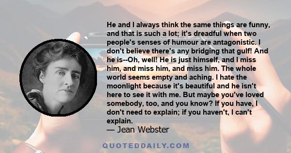 He and I always think the same things are funny, and that is such a lot; it's dreadful when two people's senses of humour are antagonistic. I don't believe there's any bridging that gulf! And he is--Oh, well! He is just 