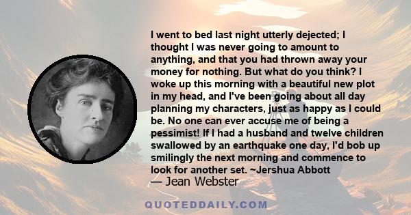 I went to bed last night utterly dejected; I thought I was never going to amount to anything, and that you had thrown away your money for nothing. But what do you think? I woke up this morning with a beautiful new plot