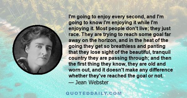 I'm going to enjoy every second, and I'm going to know I'm enjoying it while I'm enjoying it. Most people don't live; they just race. They are trying to reach some goal far away on the horizon, and in the heat of the