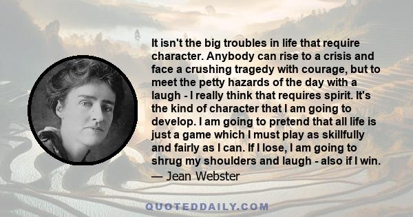 It isn't the big troubles in life that require character. Anybody can rise to a crisis and face a crushing tragedy with courage, but to meet the petty hazards of the day with a laugh - I really think that requires