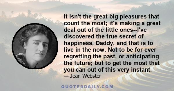 It isn't the great big pleasures that count the most; it's making a great deal out of the little ones--I've discovered the true secret of happiness, Daddy, and that is to live in the now. Not to be for ever regretting