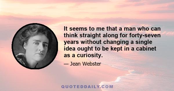 It seems to me that a man who can think straight along for forty-seven years without changing a single idea ought to be kept in a cabinet as a curiosity.