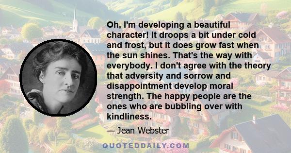 Oh, I'm developing a beautiful character! It droops a bit under cold and frost, but it does grow fast when the sun shines. That's the way with everybody. I don't agree with the theory that adversity and sorrow and