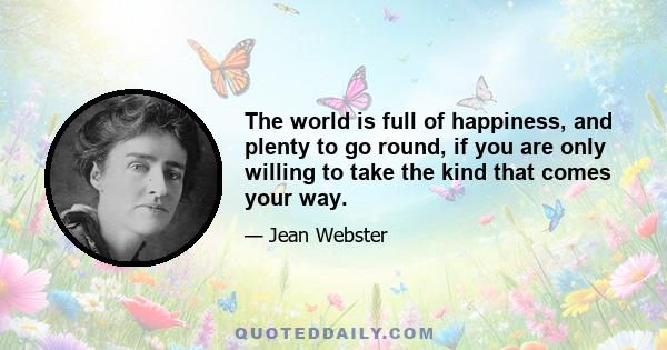 The world is full of happiness, and plenty to go round, if you are only willing to take the kind that comes your way.