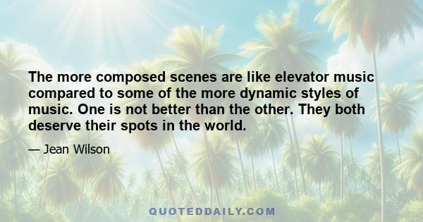 The more composed scenes are like elevator music compared to some of the more dynamic styles of music. One is not better than the other. They both deserve their spots in the world.