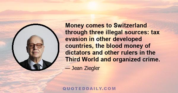 Money comes to Switzerland through three illegal sources: tax evasion in other developed countries, the blood money of dictators and other rulers in the Third World and organized crime.