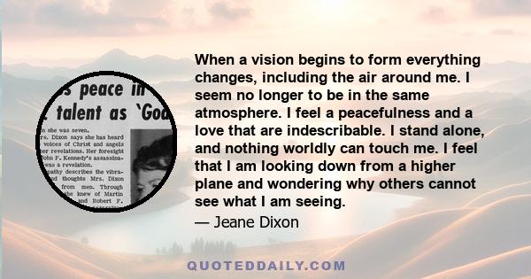 When a vision begins to form everything changes, including the air around me. I seem no longer to be in the same atmosphere. I feel a peacefulness and a love that are indescribable. I stand alone, and nothing worldly