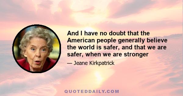 And I have no doubt that the American people generally believe the world is safer, and that we are safer, when we are stronger