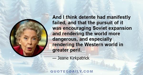 And I think detente had manifestly failed, and that the pursuit of it was encouraging Soviet expansion and rendering the world more dangerous, and especially rendering the Western world in greater peril.