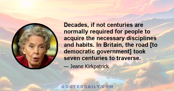 Decades, if not centuries are normally required for people to acquire the necessary disciplines and habits. In Britain, the road [to democratic government] took seven centuries to traverse.