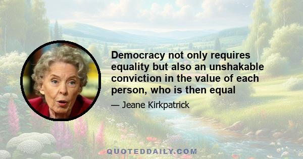 Democracy not only requires equality but also an unshakable conviction in the value of each person, who is then equal. Cross cultural experience teaches us not simply that people have different beliefs, but that people