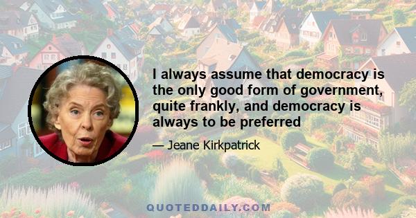 I always assume that democracy is the only good form of government, quite frankly, and democracy is always to be preferred