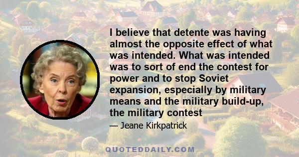 I believe that detente was having almost the opposite effect of what was intended. What was intended was to sort of end the contest for power and to stop Soviet expansion, especially by military means and the military