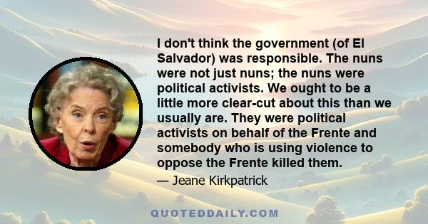 I don't think the government (of El Salvador) was responsible. The nuns were not just nuns; the nuns were political activists. We ought to be a little more clear-cut about this than we usually are. They were political