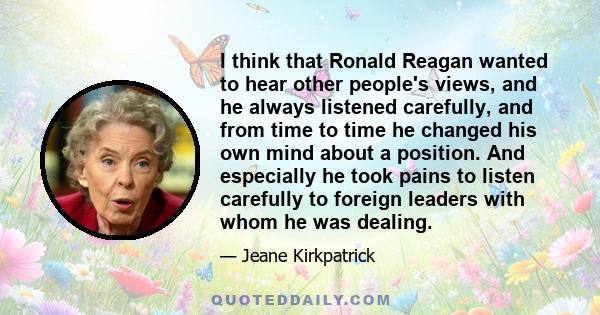 I think that Ronald Reagan wanted to hear other people's views, and he always listened carefully, and from time to time he changed his own mind about a position. And especially he took pains to listen carefully to