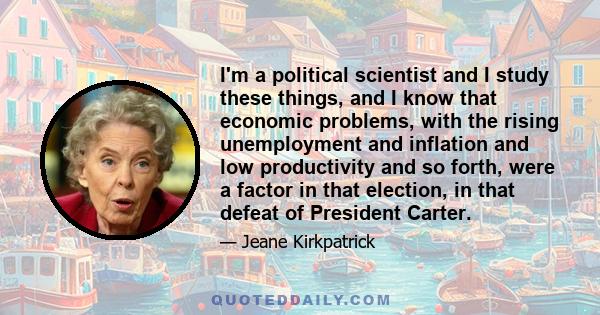 I'm a political scientist and I study these things, and I know that economic problems, with the rising unemployment and inflation and low productivity and so forth, were a factor in that election, in that defeat of