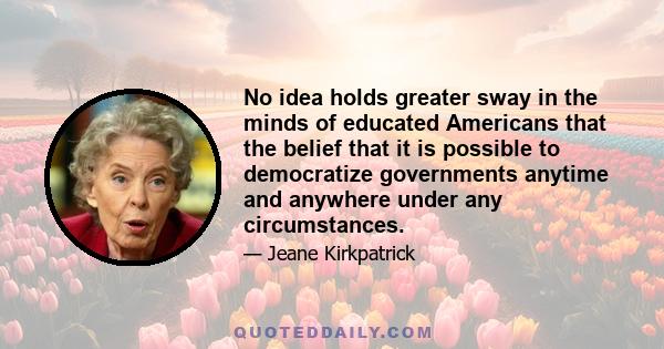 No idea holds greater sway in the minds of educated Americans that the belief that it is possible to democratize governments anytime and anywhere under any circumstances.