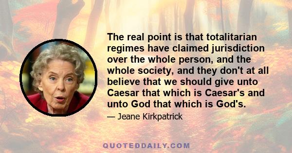 The real point is that totalitarian regimes have claimed jurisdiction over the whole person, and the whole society, and they don't at all believe that we should give unto Caesar that which is Caesar's and unto God that