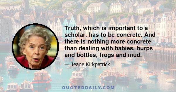 Truth, which is important to a scholar, has to be concrete. And there is nothing more concrete than dealing with babies, burps and bottles, frogs and mud.