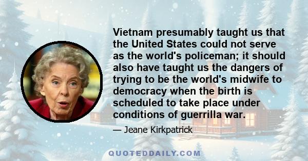 Vietnam presumably taught us that the United States could not serve as the world's policeman; it should also have taught us the dangers of trying to be the world's midwife to democracy when the birth is scheduled to