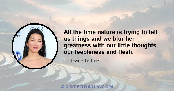 All the time nature is trying to tell us things and we blur her greatness with our little thoughts, our feebleness and flesh.