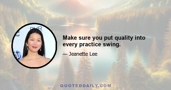 Make sure you put quality into every practice swing.