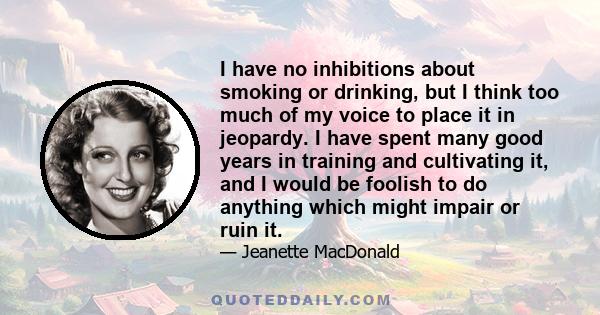 I have no inhibitions about smoking or drinking, but I think too much of my voice to place it in jeopardy. I have spent many good years in training and cultivating it, and I would be foolish to do anything which might