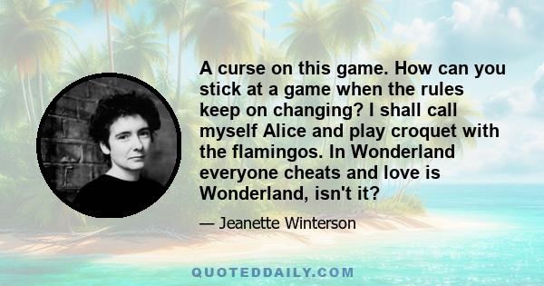 A curse on this game. How can you stick at a game when the rules keep on changing? I shall call myself Alice and play croquet with the flamingos. In Wonderland everyone cheats and love is Wonderland, isn't it?