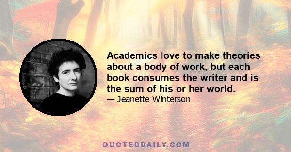 Academics love to make theories about a body of work, but each book consumes the writer and is the sum of his or her world.