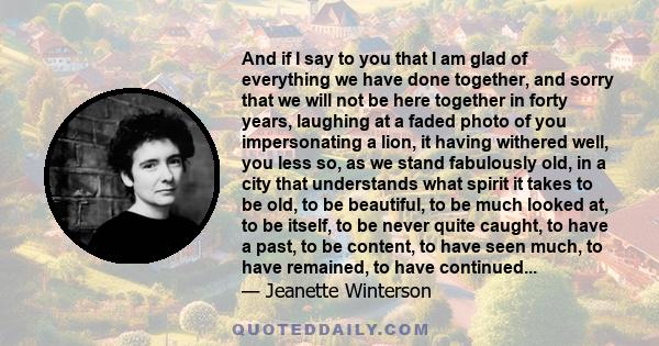 And if I say to you that I am glad of everything we have done together, and sorry that we will not be here together in forty years, laughing at a faded photo of you impersonating a lion, it having withered well, you