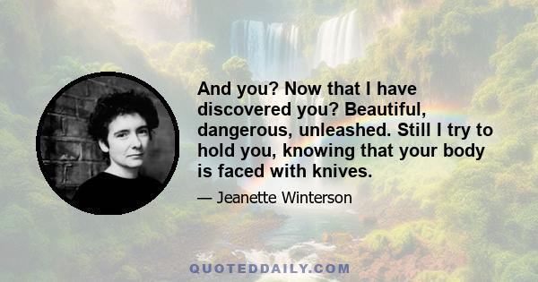 And you? Now that I have discovered you? Beautiful, dangerous, unleashed. Still I try to hold you, knowing that your body is faced with knives.