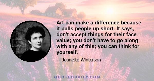 Art can make a difference because it pulls people up short. It says, don't accept things for their face value; you don't have to go along with any of this; you can think for yourself.