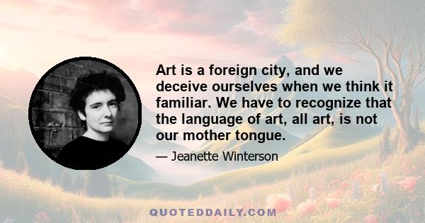 Art is a foreign city, and we deceive ourselves when we think it familiar. We have to recognize that the language of art, all art, is not our mother tongue.