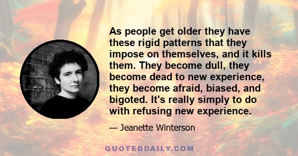 As people get older they have these rigid patterns that they impose on themselves, and it kills them. They become dull, they become dead to new experience, they become afraid, biased, and bigoted. It's really simply to