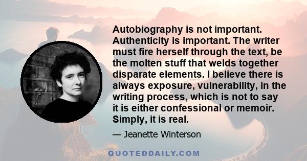 Autobiography is not important. Authenticity is important. The writer must fire herself through the text, be the molten stuff that welds together disparate elements. I believe there is always exposure, vulnerability, in 