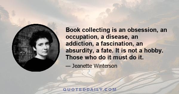 Book collecting is an obsession, an occupation, a disease, an addiction, a fascination, an absurdity, a fate. It is not a hobby. Those who do it must do it.