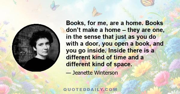 Books, for me, are a home. Books don’t make a home – they are one, in the sense that just as you do with a door, you open a book, and you go inside. Inside there is a different kind of time and a different kind of space.