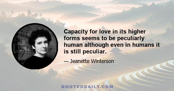 Capacity for love in its higher forms seems to be peculiarly human although even in humans it is still peculiar.