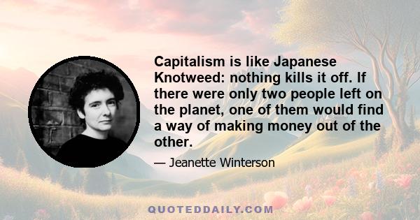 Capitalism is like Japanese Knotweed: nothing kills it off. If there were only two people left on the planet, one of them would find a way of making money out of the other.