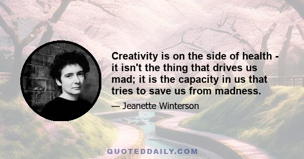 Creativity is on the side of health - it isn't the thing that drives us mad; it is the capacity in us that tries to save us from madness.